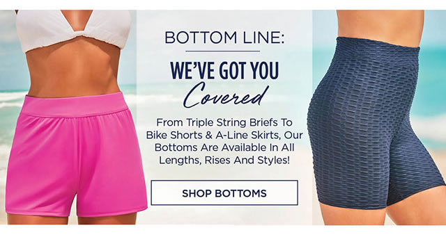  BOTTOM LINE: WEVE GOT YOU Covered From Triple String Briefs To Bike Shorts A-Line Skirts, Our Bottoms Are Available In All Lengths, Rises And Styles! SHOP BOTTOMS 