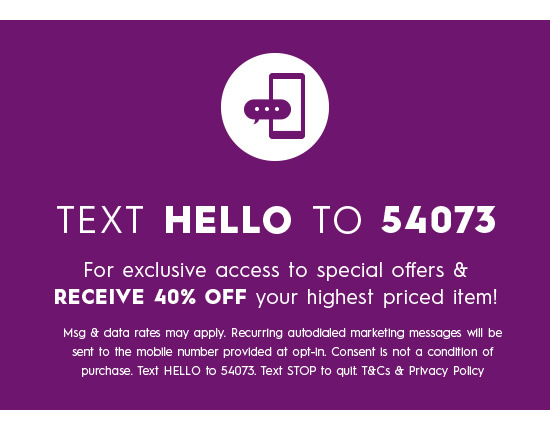  TEXT HELLO TO 54073 For exclusive access to special offers RECEIVE 40% OFF your highest priced item! Msg data rates may apply. Recurring auiodicled markefing messages Wil be sent fo the moblle number provided at opt-in. Consent Is ot @ condtion of purchase. Text HELLO fo 54073, Text STOP fo quit TCs Privacy Polcy 