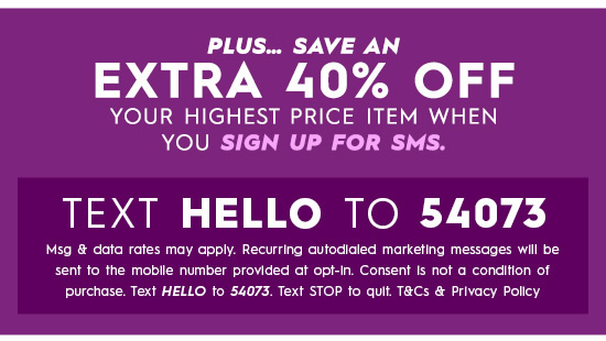  PLUS... SAVE AN EXTRA 40% OFF YOUR HIGHEST PRICE ITEM WHEN YOU SIGN UP FOR SMS. TEXT HELLO TO 54073 Msg data rafes may apply. Recurring autodialed markefing messages will be sent fo the moblle number provided af opt-In. Consent Is not a condiion of purchase. Text HELLO to 54073 Text STOP fo quit TCs Privacy Pollcy 