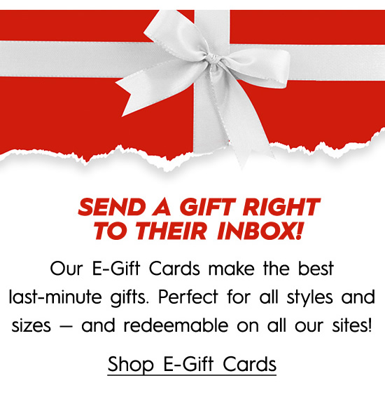 N Our E-Gift Cards make the best last-minute gifts. Perfect for all styles and sizes and redeemable on all our sites! Shop E-Gift Cards 