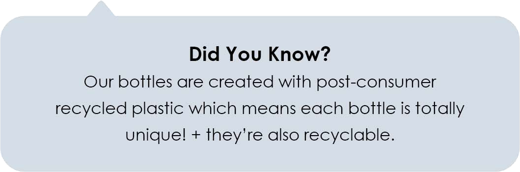 Did You Know?  Our bottles are created with post-consumer recycled plastic which means each bottle is totally unique! + they're also recyclable.