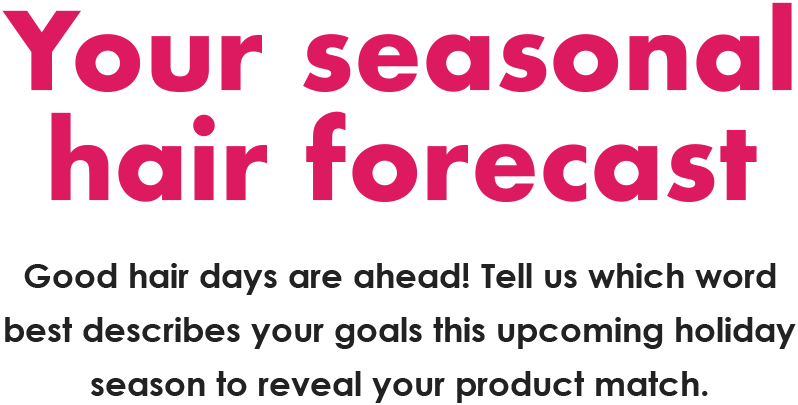 Your seasonal  hair forecast | Good hair days are ahead! Tell us which word best describes your goals this upcoming holiday season to reveal your product match.