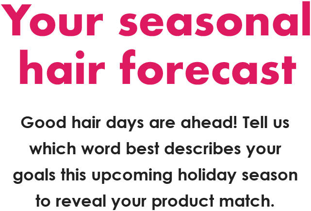 Your seasonal  hair forecast | Good hair days are ahead! Tell us which word best describes your goals this upcoming holiday season to reveal your product match.