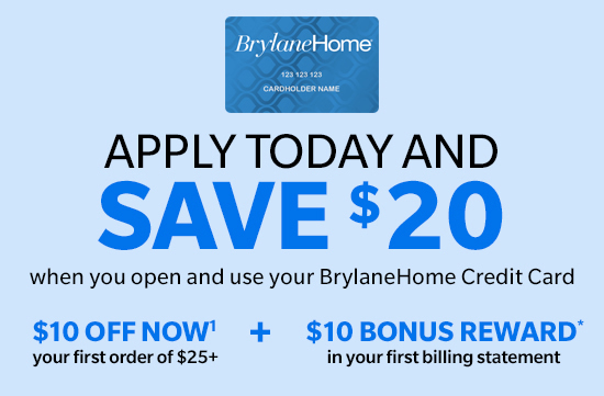 BrylaneHome APPLY TODAY AND SAVE $20 when you open and use your BrylaneHome Credit Card $10OFFNOW' $10 BONUS REWARD your firstorder of $25 inyour first billing statement 