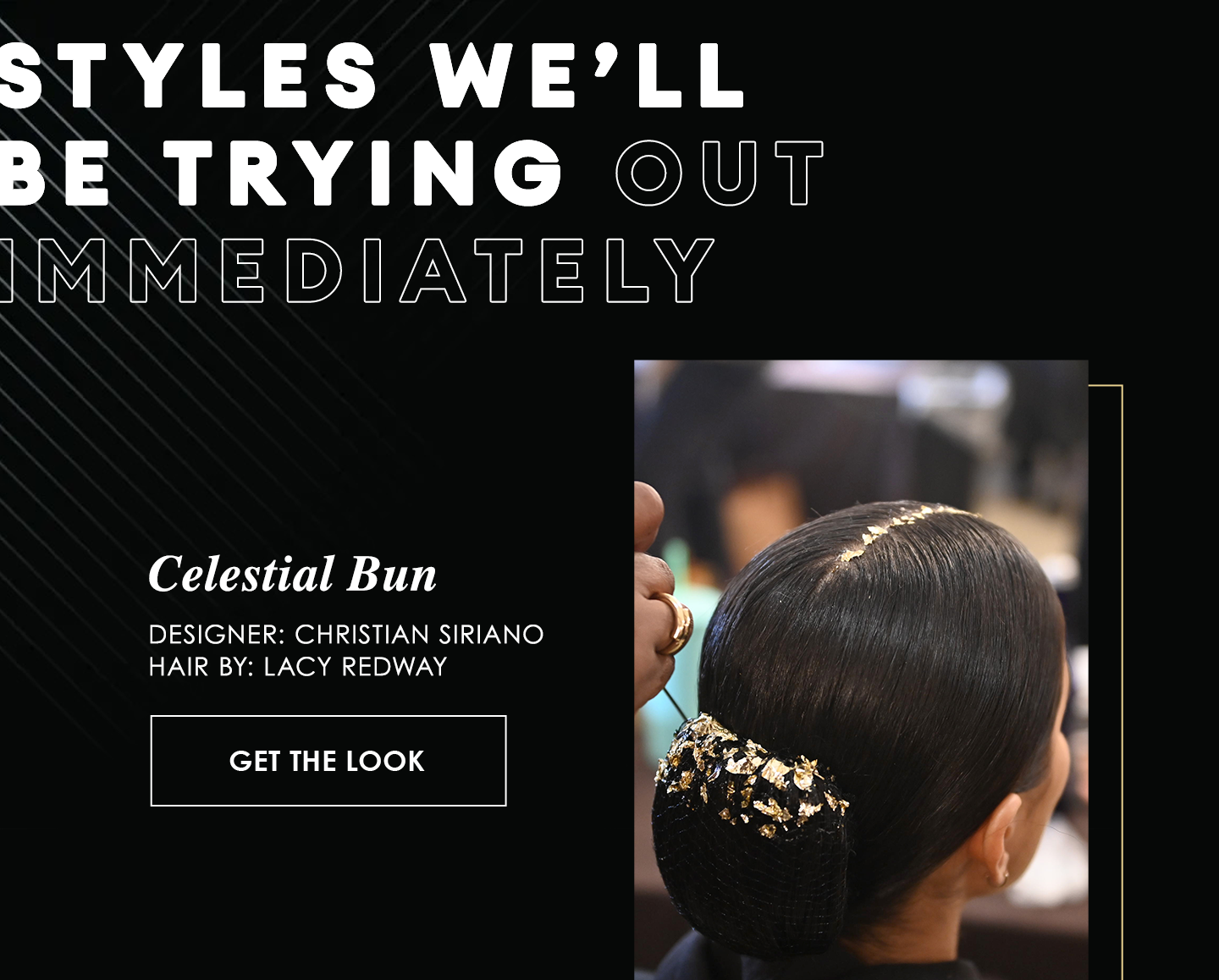 Styles well
be trying out
immediately | Celestial Bun
Designer: Christian Siriano
Hair By: Lacy Redway | Get the Look
