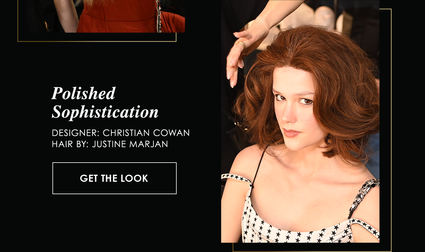 Polished
Sophistication
Designer: Christian Cowan
Hair By: Justine Marjan
 | Get the Look
