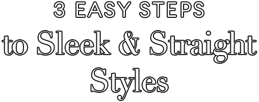 3 Easy Steps
to Sleek & Straight Styles