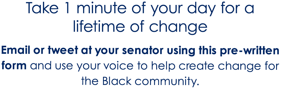 Take 1 minute of your day for a lifetime of change Email or tweet at your senator using this pre-written form and use your voice to help create change for the Black community.