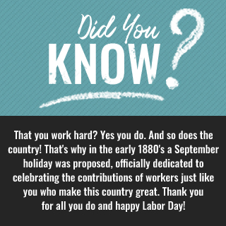 Did you know? That you work hard? Yes you do. And so does the country! That's why in the early 1880's a September holiday was proposed, officially dedicated to celebrating the contributions of workers just like you who make this country great. Thank you for all you do & happy Labor Day!