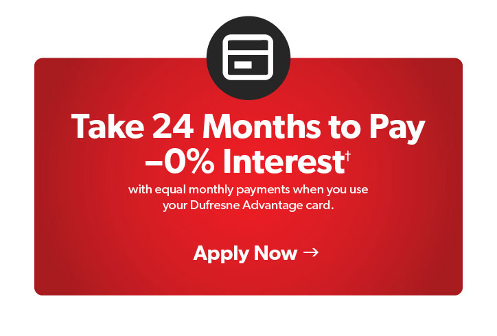 Take 24 months to Pay0 percent Interest with equal monthly payments when you use your Dufresne advantage card. Terms and conditions apply. Click to Apply Now.