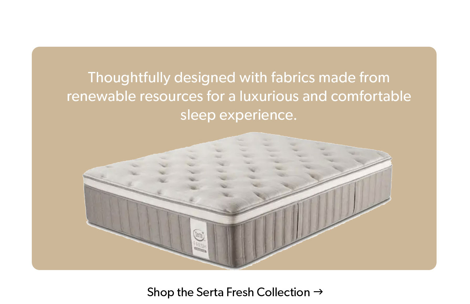 Thoughtfully designed with fabrics made from renewable resources for a luxurious and comfortable sleep experience. Click to Shop the Serta Fresh Collection. 