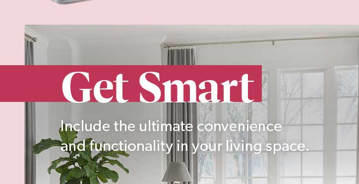 Get Smart. Include the ultimate convenience and functionality in your living space. Click to Shop Now.