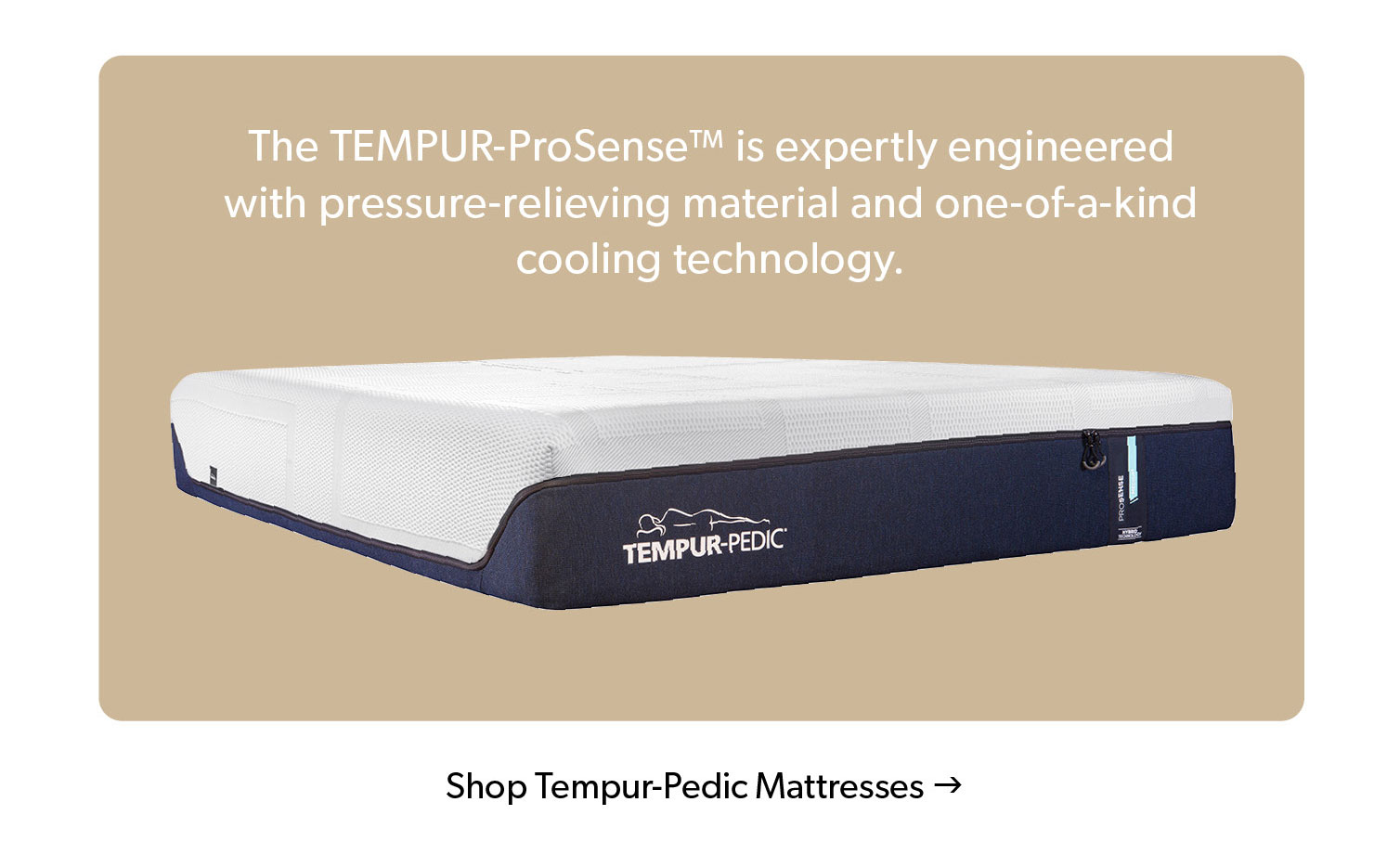 The TEMPUR-ProSense is expertly engineered with pressure-relieving material and one-of-a-kind cooling technology. Click to Shop Tempur-Pedic Mattresses. 