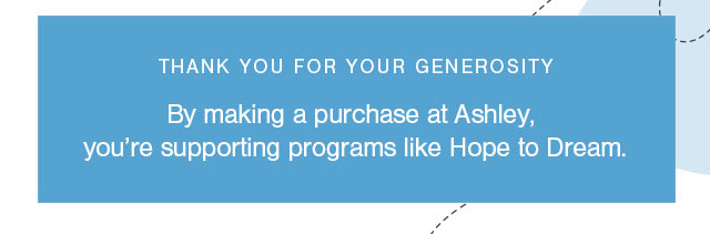 thank you for your generosity
By making a purchase at Ashley, you're supporting programs like Hope to Dream. 