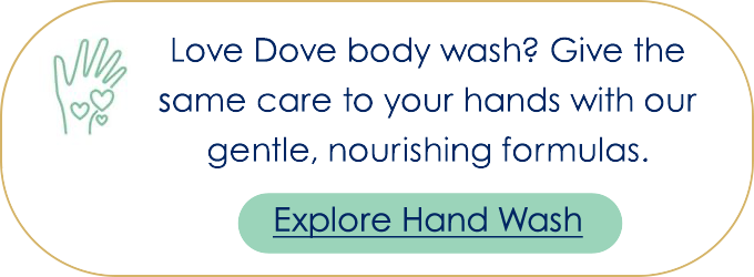 Love Dove body wash? Give the same care to your hands with our gentle, nourishing formulas.  Explore Hand Wash  