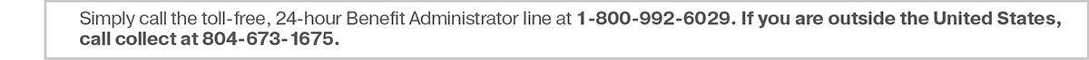 Simply call the toll-free, 24-hour Benefit Administrator line at 1-800-992-6029. If you are outside the United States, call collect at 804-673-1675.