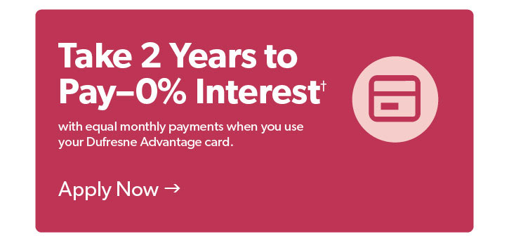 Take 2 Years to Pay0 percent Interest with equal monthly payments when you use your Dufresne advantage card. Terms and conditions apply. Click to Apply Now.