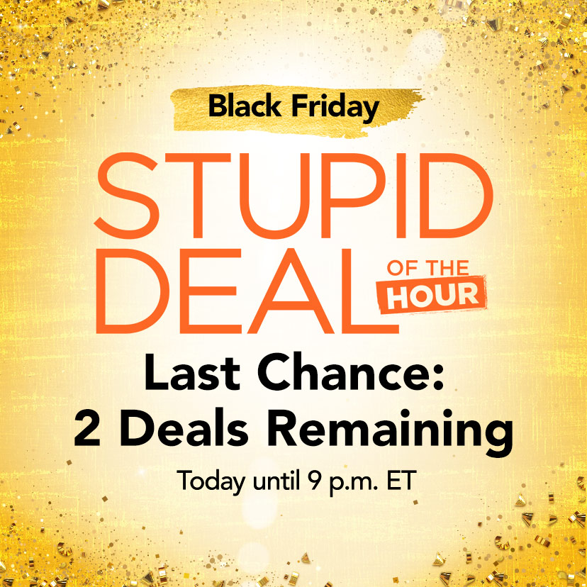 Black Friday Stupid Deal of the Hour. Last Chance: 2 Deals Remaining. Today until 9 p.m. ET. Shop Now or call 877-560-3807