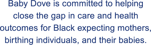 Baby Dove is committed to helping close the gap in care and health outcomes for Black expecting mothers, birthing individuals, and their babies. 