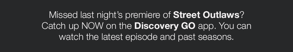 Missed last night's premiere of Street Outlaws? Catch up NOW on the Discovery GO app. You can watch the latest episode and past seasons.