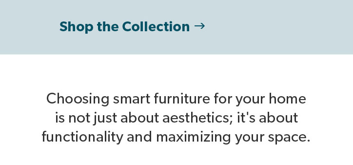 Choosing smart furniture for your home is not just about aesthetics; it's about functionality and maximizing your space. Click to shop the Collection.