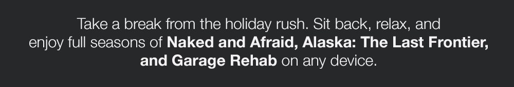 Take a break from the holiday rush. Sit back, relax, and enjoy full seasons of Naked and Afraid, Alaska: The Last Frontier, and Garage Rehab on any device.