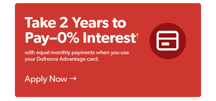 Take 2 years to pay with 0 percent interest and equal monthly payments when you use your Dufresne Advantage card. Conditions apply. Click to Apply Now.