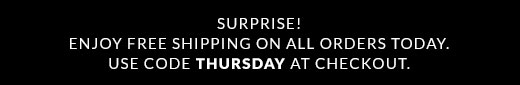SURPRISE! | ENJOY FREE SHIPPING ON ALL ORDERS TODAY. | USE CODE THURSDAY AT CHECKOUT.