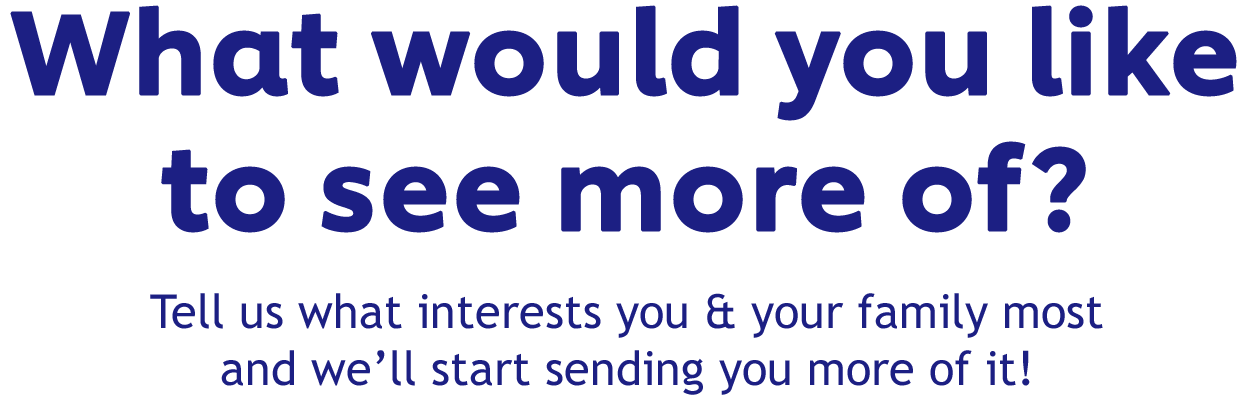 What would you like to see more of? | Tell us what interests you & your family most and we'll start sending you more of it!