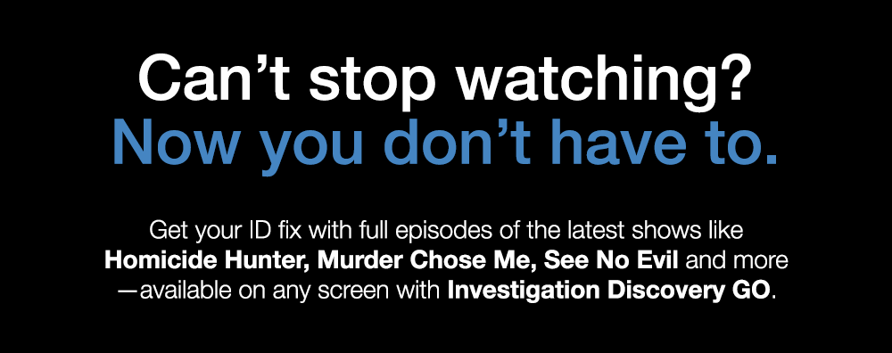 Can't Stop watching? Now you don't have to. Get your ID fix with full episodes of the latest shows like Homicide Hunter, Murder Chose Me, See no Evil and more - available on any screen with Investigation Discovery GO.