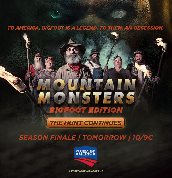 To America, Bigfoot is a legend. To them, an obsession. MOUNTAIN MONSTERS Bigfoot Edition. The Hunt Continues. Season Finale Tomorrow at 10/9c on Destination America.