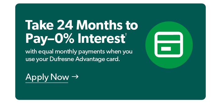 Take 24 months to pay, 0 percent interest with equal monthly payments when you use your Dufresne Advantage Card. Conditions Apply. Click to Apply Now.