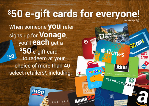 $50 e-gift cards for everyone! (terms apply) When someone you refer signs up for Vonage, you'll each get a $50 e-gift card to redeem at your choice of more than 40 select retailers†.