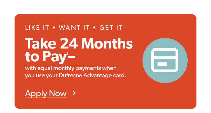 Like it. Want it. Get it. Take 24 months to pay with equal monthly payments when you use your Dufresne advantage card. Click to apply now.