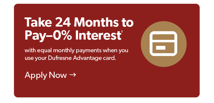 Save Now, Pay Later. Take 2 years to pay with 0 percent, with equal monthly payments when you use your Dufresne Advantage card. Apply now. 