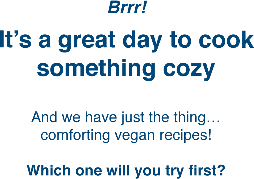 Brrr! | It's a great day to cook something cozy | And we have just the thing… comforting vegan recipes! | Which one will you try first?