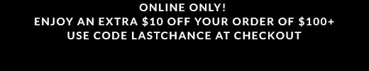 ONLINE ONLY! | ENJOY AN EXTRA $10 OFF YOUR ORDER OF $100 PLUS | USE CODE LASTCHANCE AT CHECKOUT