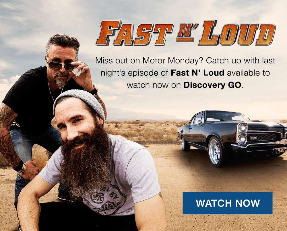 Fast N' Loud. Miss out on Motor Monday? Catch up with last night's episode of Fast N' Loud available to watch now on Discovery GO. WATCH NOW