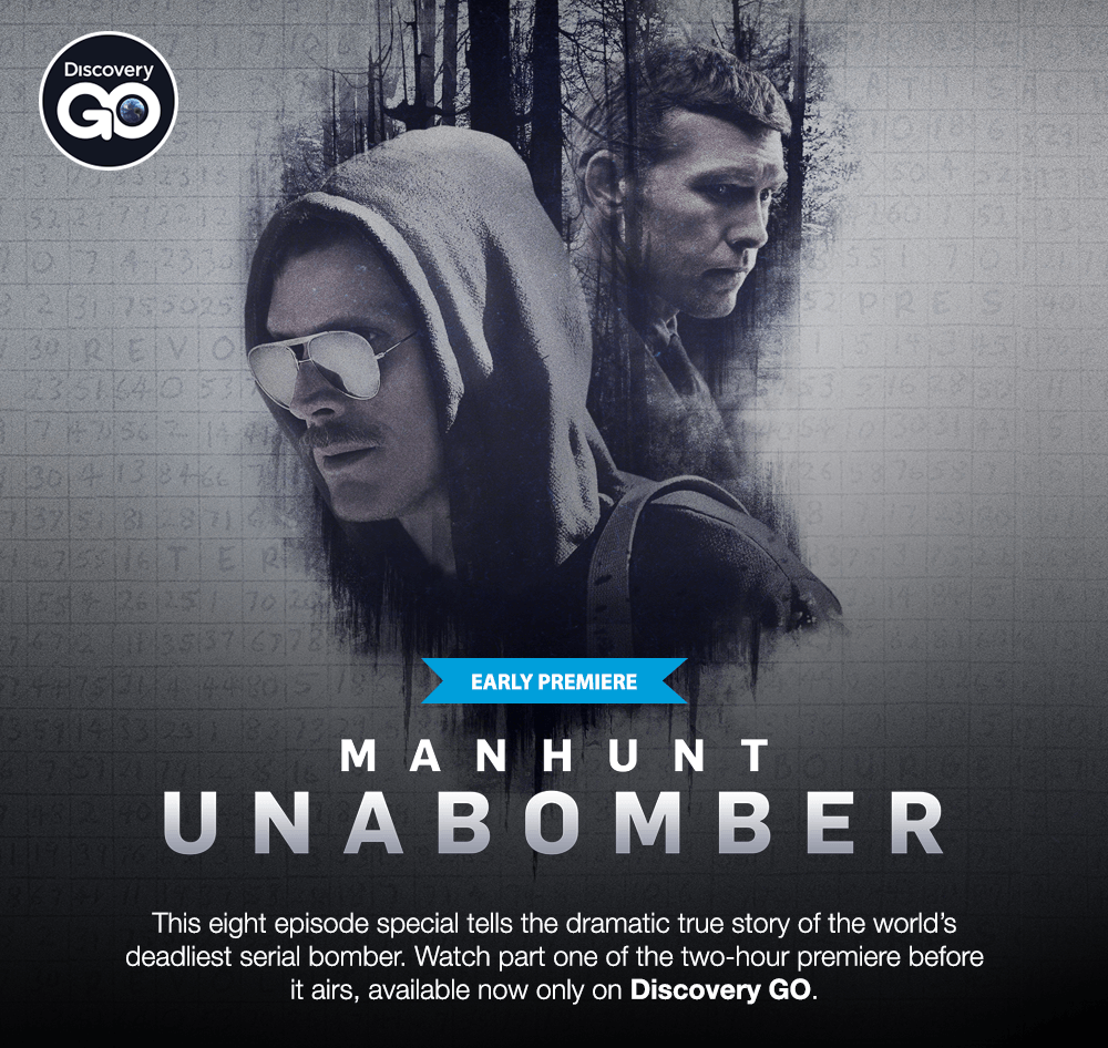 Discovery GO - EARLY PREMIERE - MANHUNT UNABOMBER - This eight episdoe special tells the dramatic ture story of the world's deadliest serial bomber. Watch part one of the two-hour premiere before it airs, available now only on Discovery GO.