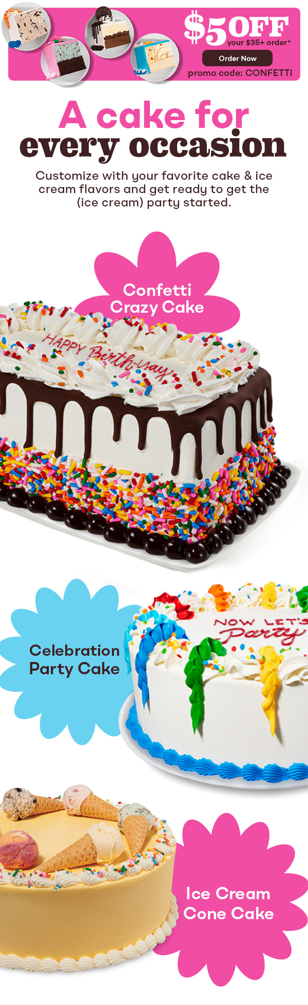 Slices of cake "$5 off your $35+ order with promo code CONFETTI. Order Now""A cake for every occasion. Customize with your favorite cake & ice cream flavors and get ready to get the (ice cream) party started." with Confetti Crazy Cake, Celebration party Cake and Ice Cream Cone Cake
