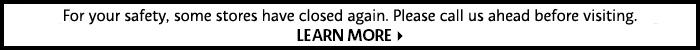 For your safety, some stores have closed again. Please call us ahead before visiting