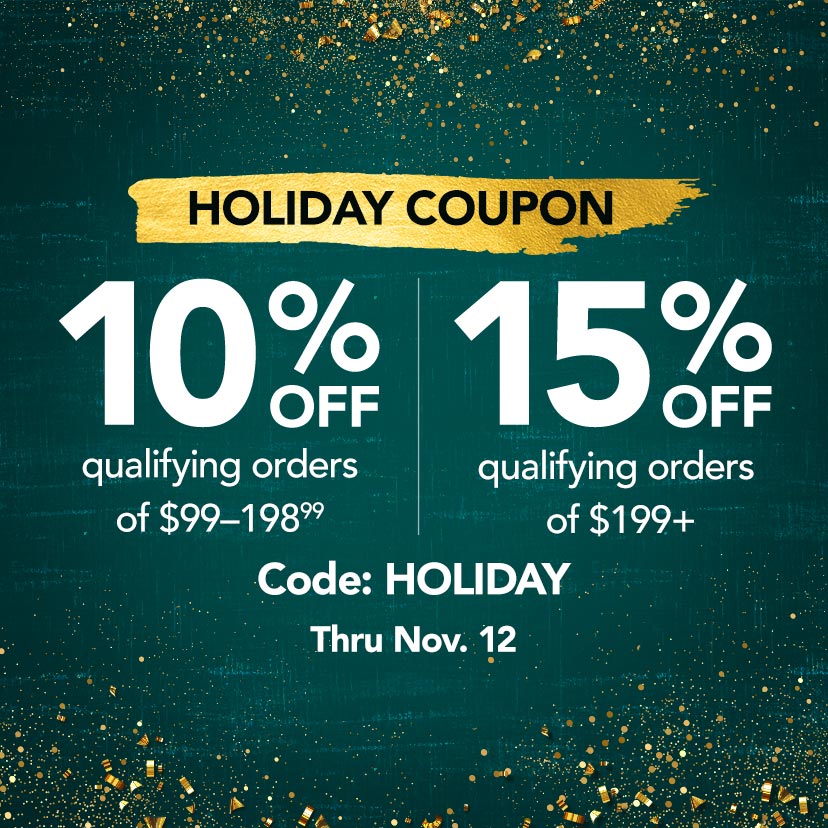 Holiday Coupon. 10% off qualifying orders of $99-198.99. 15% off qualifying orders of $199+. Code: HOLIDAY. Now thru 11/12