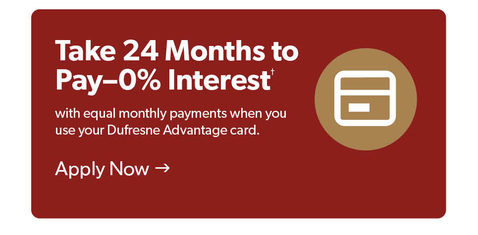 Take 24 months to pay with 0 percent, with equal monthly payments when you use your Dufresne Advantage card. Apply now. 