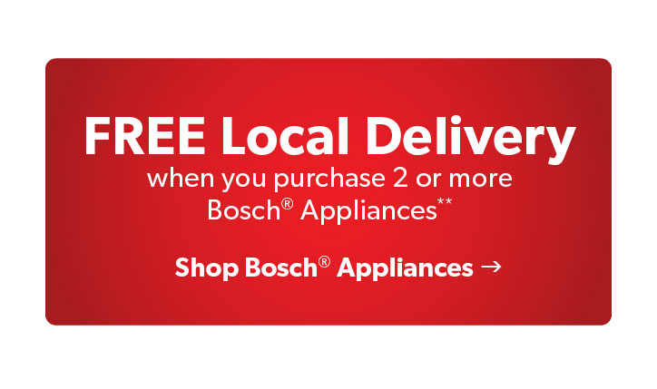 FREE Local Delivery when you purchase 2 or more Bosch Appliances. Click to Shop Bosch Appliances.