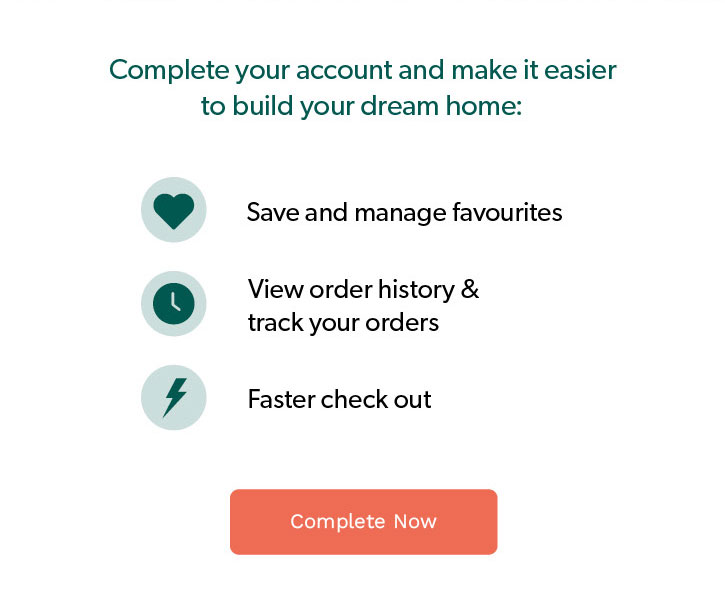 Complete your account and make it easier to build your dream home. save and manage favourites, view order history and track your orders, daster check out. Click to complete now. 