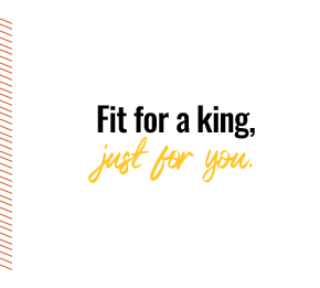 Fit for a king, just for you.