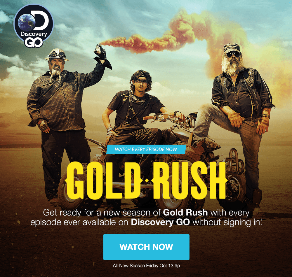 DISCOVERY GO - WATCH EVERY EPISODE NOW - GOLD RUSH - Get ready for a new season of Gold Rush with every episode ever available on Discovery GO without signing in! WATCH NOW - All-Now Season Friday Oct 13 9pm