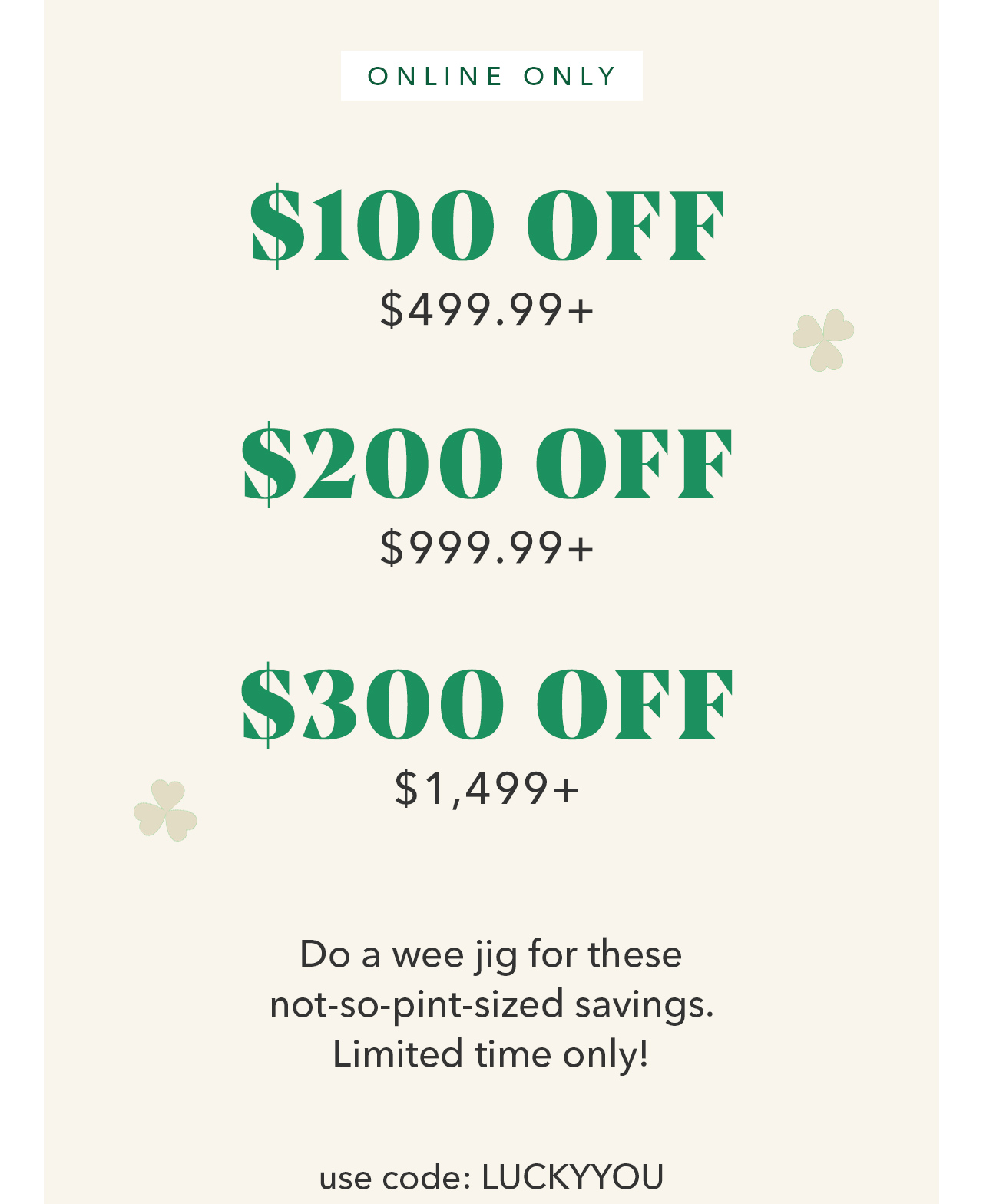 Online Only! Up to $300 Off Qualifying Purchase with code:LUCKYYOU
