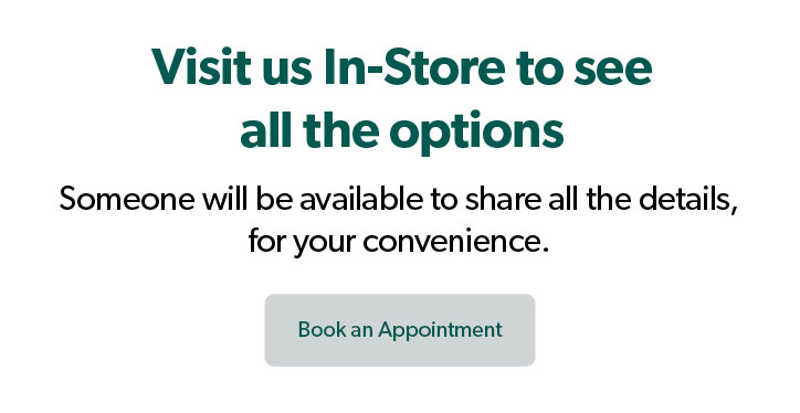 Visit us In-Store to see all the options. Someone will be available to share all the details, for your convenience. Click to Book an Appointment.