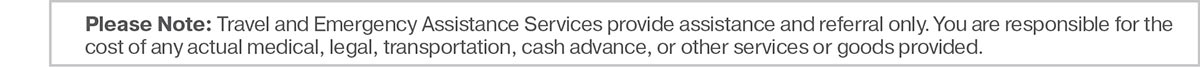 Please Note: Travel and Emergency Assistance Services provide assistance and referral only. You are responsible for the cost of any actual medical, legal, transportation, cash advance, or other services or goods provided.